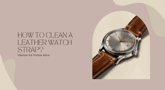How to Clean a Leather Watch Strap? Maintain the Pristine Allure - Maves Apparel